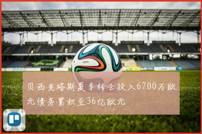 贝西克塔斯夏季转会投入6700万欧元债务累积至36亿欧元
