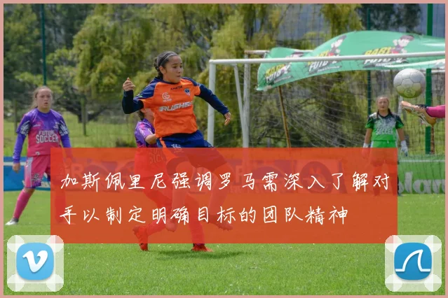 加斯佩里尼强调罗马需深入了解对手以制定明确目标的团队精神