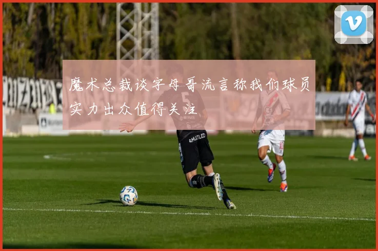 魔术总裁谈字母哥流言称我们球员实力出众值得关注