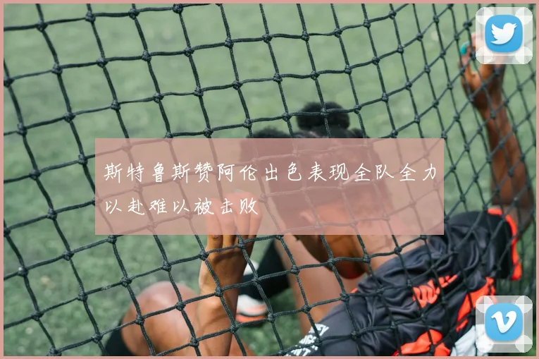 斯特鲁斯赞阿伦出色表现全队全力以赴难以被击败