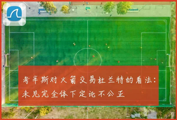 考辛斯对火箭交易杜兰特的看法：未见完全体下定论不公正