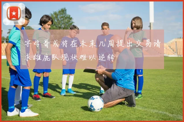 字母哥或将在未来几周提出交易请求雄鹿队现状难以逆转