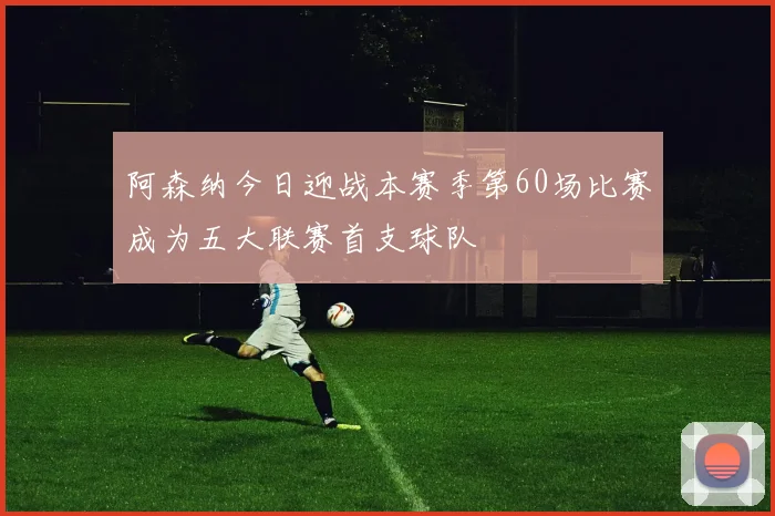 阿森纳今日迎战本赛季第60场比赛成为五大联赛首支球队