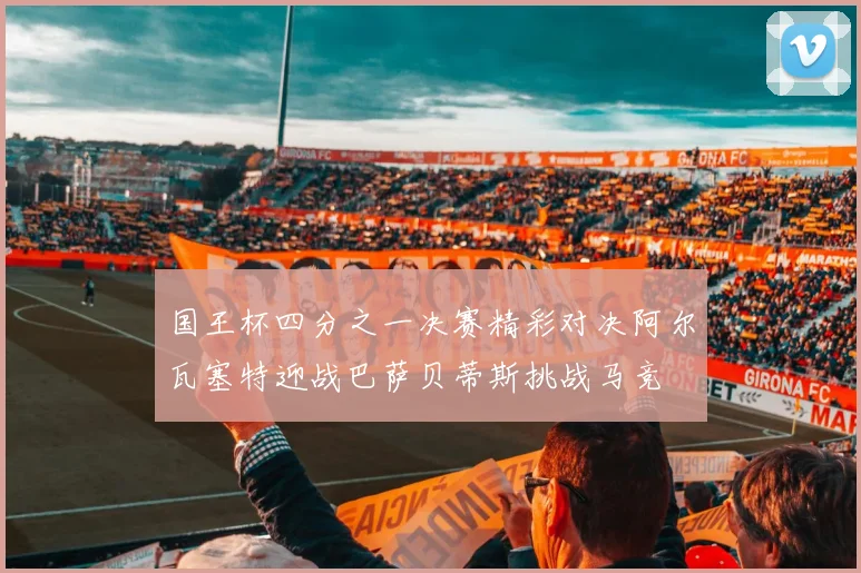 国王杯四分之一决赛精彩对决阿尔瓦塞特迎战巴萨贝蒂斯挑战马竞