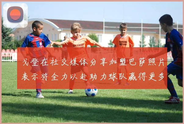 戈登在社交媒体分享加盟巴萨照片表示将全力以赴助力球队赢得更多荣誉