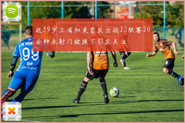 近59岁三浦知良首发出战J3联赛20分钟未射门被换下引发关注