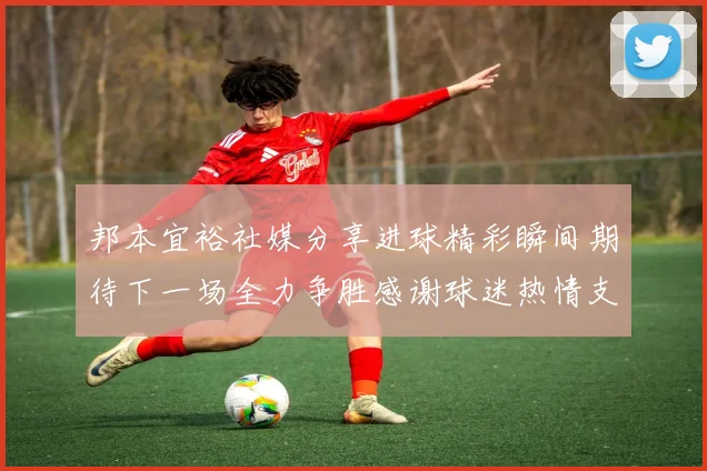 邦本宜裕社媒分享进球精彩瞬间期待下一场全力争胜感谢球迷热情支持