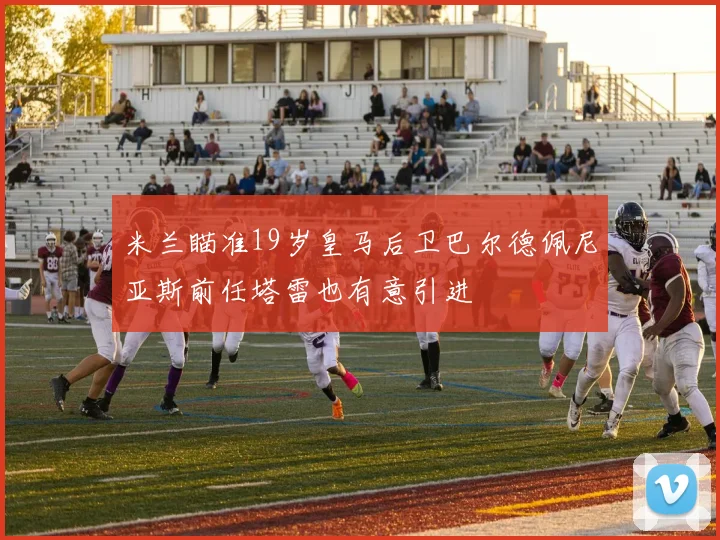 米兰瞄准19岁皇马后卫巴尔德佩尼亚斯前任塔雷也有意引进