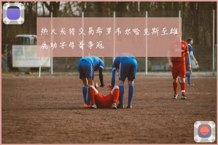 热火或将交易希罗韦尔哈克斯至雄鹿助字母哥争冠