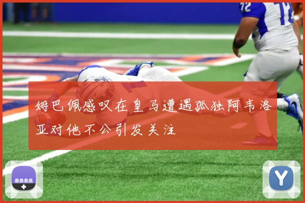 姆巴佩感叹在皇马遭遇孤独阿韦洛亚对他不公引发关注