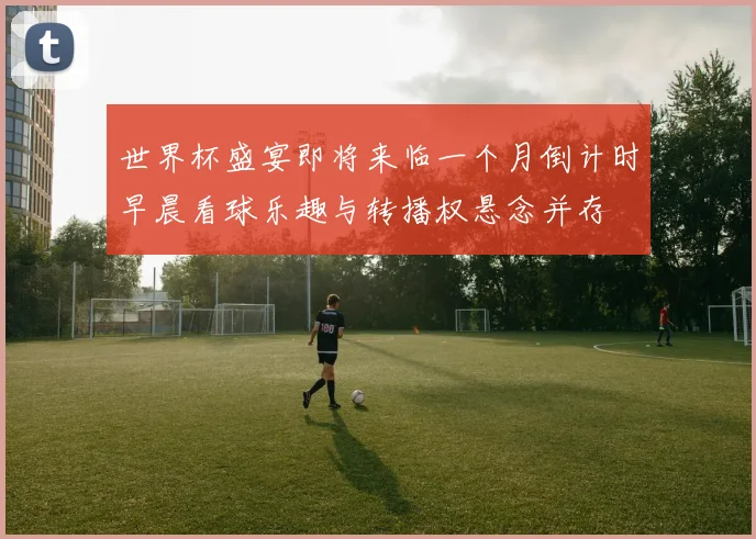 世界杯盛宴即将来临一个月倒计时早晨看球乐趣与转播权悬念并存