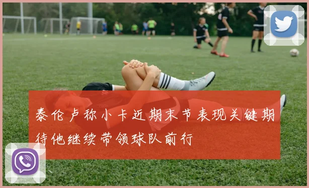 泰伦卢称小卡近期末节表现关键期待他继续带领球队前行