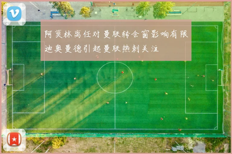 阿莫林离任对曼联转会窗影响有限迪奥曼德引起曼联热刺关注