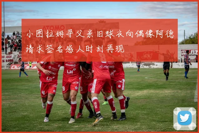 小图拉姆寻父亲旧球衣向偶像阿德请求签名感人时刻再现
