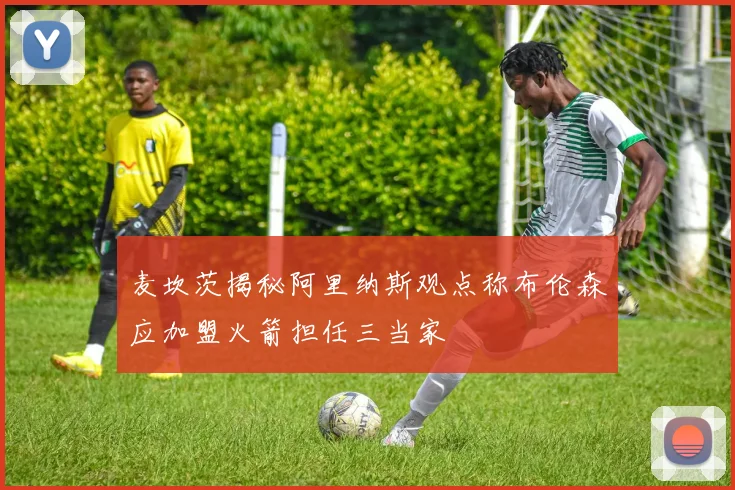 麦坎茨揭秘阿里纳斯观点称布伦森应加盟火箭担任三当家