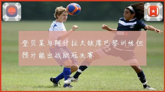 登贝莱与阿什拉夫缺席巴黎训练但预计能出战欧冠决赛