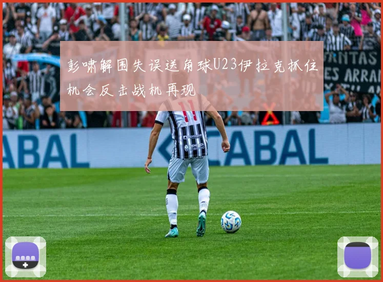 彭啸解围失误送角球U23伊拉克抓住机会反击战机再现