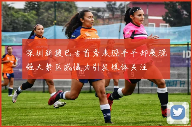 深圳新援巴吉首秀表现平平却展现强大禁区威慑力引发媒体关注