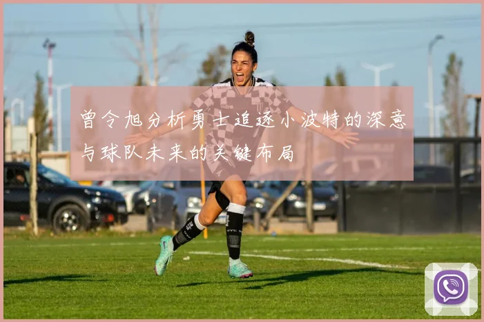 曾令旭分析勇士追逐小波特的深意与球队未来的关键布局