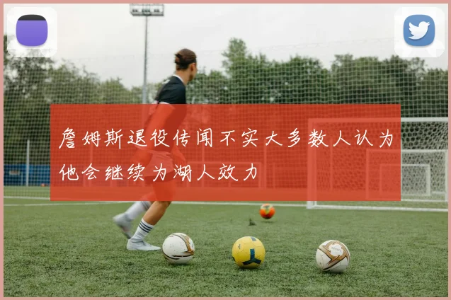 詹姆斯退役传闻不实大多数人认为他会继续为湖人效力